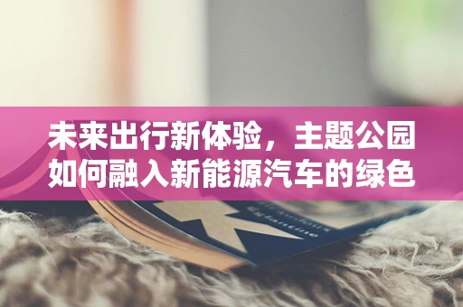 未来出行新体验，主题公园如何融入新能源汽车的绿色革命？