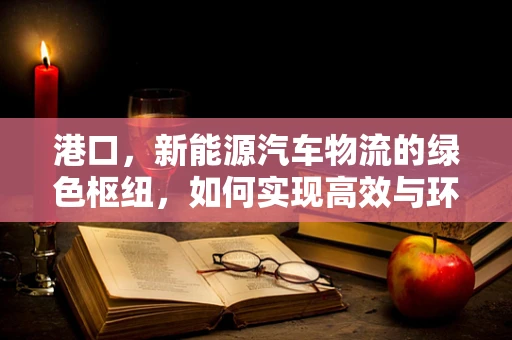 港口，新能源汽车物流的绿色枢纽，如何实现高效与环保的双重飞跃？