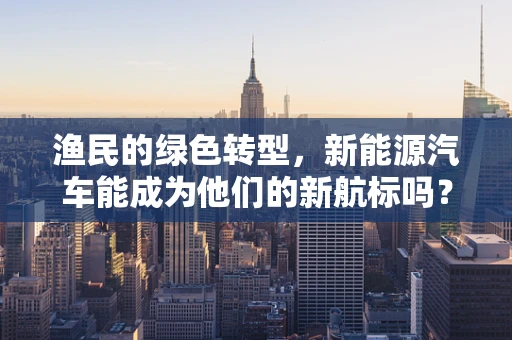 渔民的绿色转型，新能源汽车能成为他们的新航标吗？