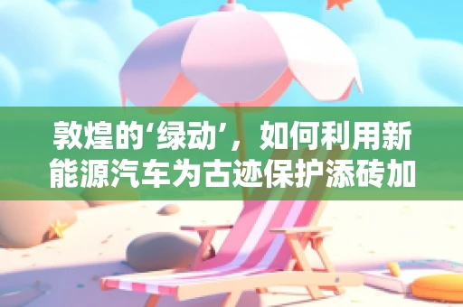 敦煌的‘绿动’，如何利用新能源汽车为古迹保护添砖加瓦？