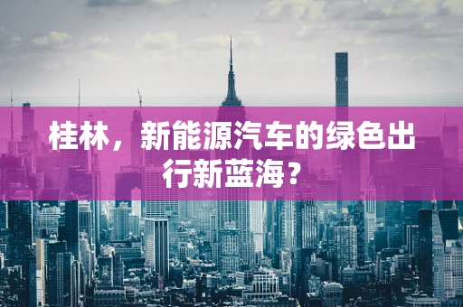 桂林，新能源汽车的绿色出行新蓝海？