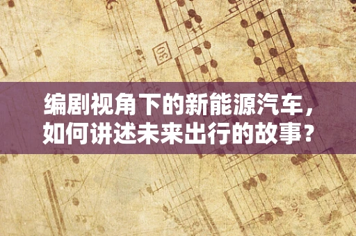 编剧视角下的新能源汽车，如何讲述未来出行的故事？