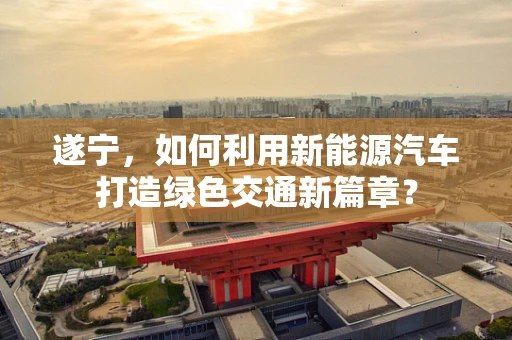 遂宁，如何利用新能源汽车打造绿色交通新篇章？