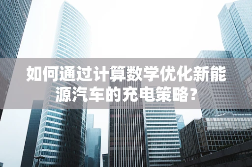 如何通过计算数学优化新能源汽车的充电策略？