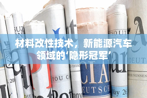 材料改性技术，新能源汽车领域的‘隐形冠军’