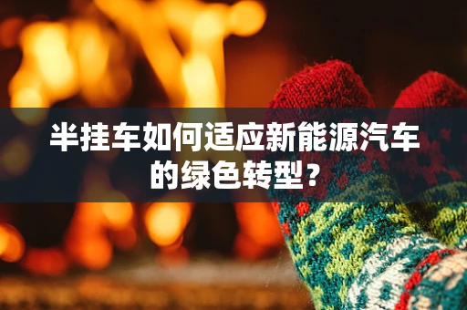 半挂车如何适应新能源汽车的绿色转型？