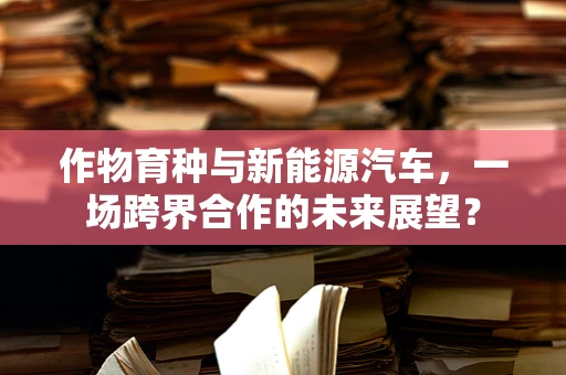 作物育种与新能源汽车，一场跨界合作的未来展望？