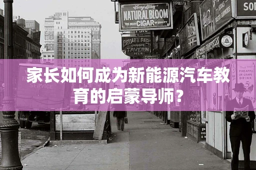 家长如何成为新能源汽车教育的启蒙导师？