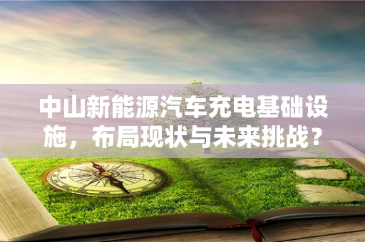中山新能源汽车充电基础设施，布局现状与未来挑战？