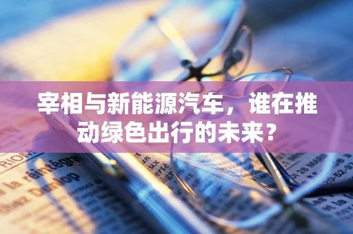 宰相与新能源汽车，谁在推动绿色出行的未来？