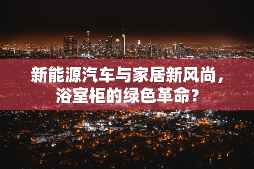 新能源汽车与家居新风尚，浴室柜的绿色革命？