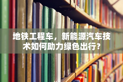 地铁工程车，新能源汽车技术如何助力绿色出行？