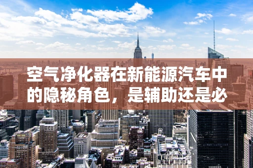 空气净化器在新能源汽车中的隐秘角色，是辅助还是必需？