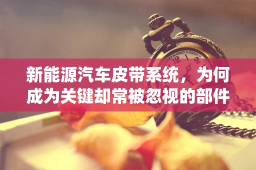 新能源汽车皮带系统，为何成为关键却常被忽视的部件？