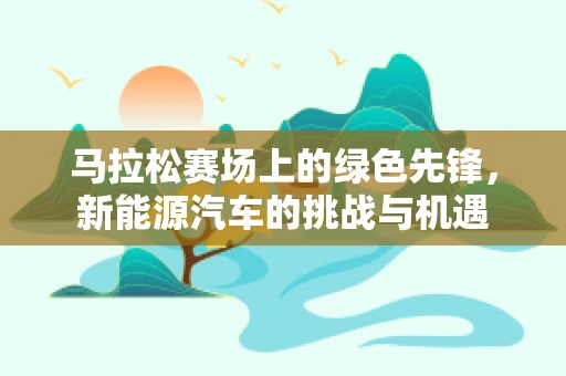 马拉松赛场上的绿色先锋，新能源汽车的挑战与机遇