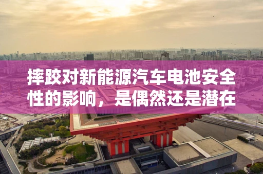 摔跤对新能源汽车电池安全性的影响，是偶然还是潜在风险？