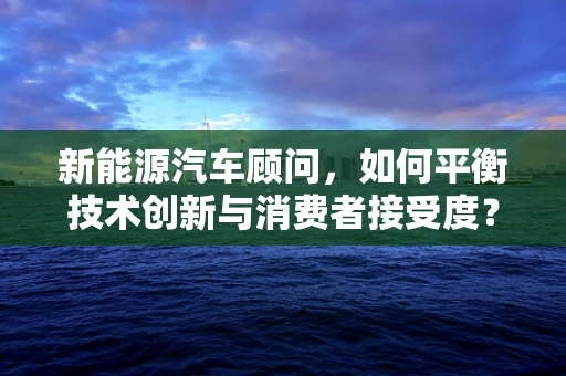 新能源汽车顾问，如何平衡技术创新与消费者接受度？