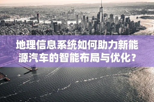 地理信息系统如何助力新能源汽车的智能布局与优化？