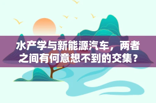 水产学与新能源汽车，两者之间有何意想不到的交集？