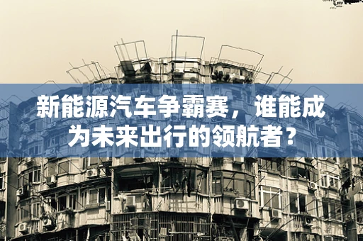 新能源汽车争霸赛，谁能成为未来出行的领航者？