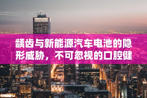 龋齿与新能源汽车电池的隐形威胁，不可忽视的口腔健康与电动出行安全