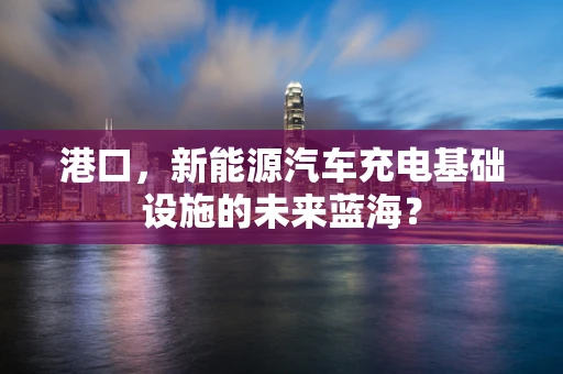 港口，新能源汽车充电基础设施的未来蓝海？