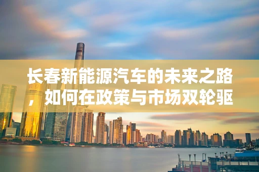 长春新能源汽车的未来之路，如何在政策与市场双轮驱动下破局？