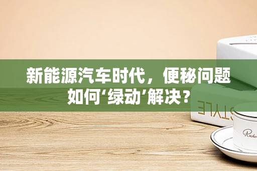 新能源汽车时代，便秘问题如何‘绿动’解决？