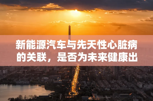 新能源汽车与先天性心脏病的关联，是否为未来健康出行的新挑战？