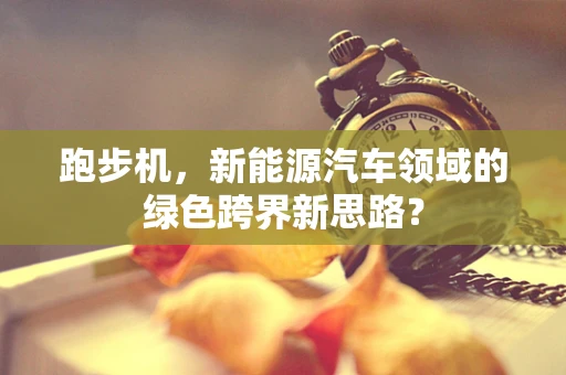 跑步机，新能源汽车领域的绿色跨界新思路？