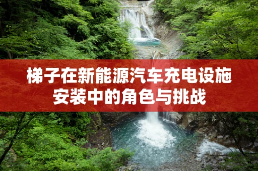 梯子在新能源汽车充电设施安装中的角色与挑战