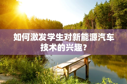 如何激发学生对新能源汽车技术的兴趣？