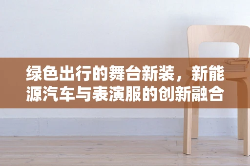 绿色出行的舞台新装，新能源汽车与表演服的创新融合