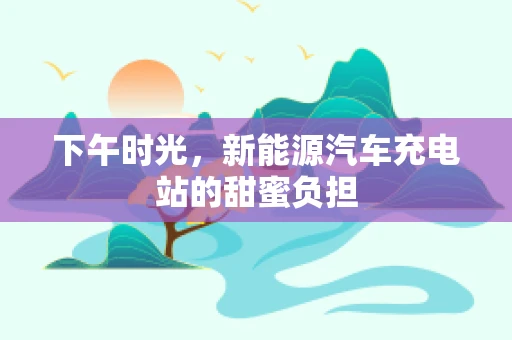 下午时光，新能源汽车充电站的甜蜜负担