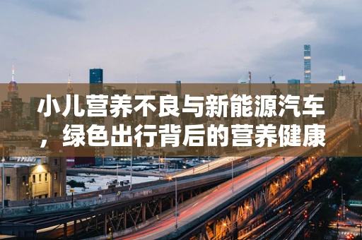 小儿营养不良与新能源汽车，绿色出行背后的营养健康挑战