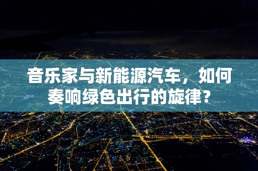 音乐家与新能源汽车，如何奏响绿色出行的旋律？