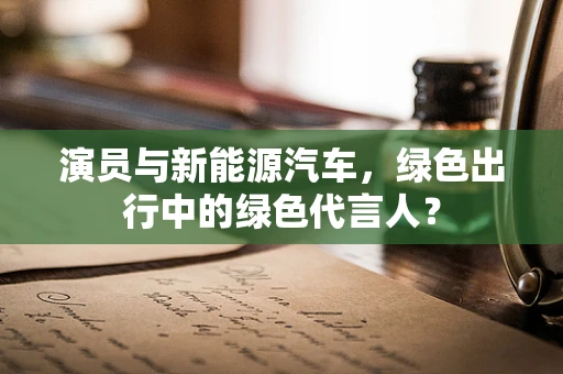 演员与新能源汽车，绿色出行中的绿色代言人？