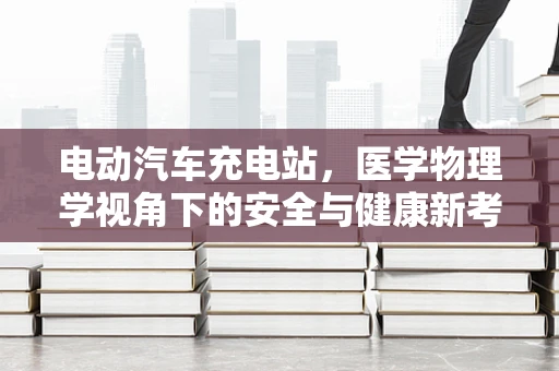 电动汽车充电站，医学物理学视角下的安全与健康新考量？