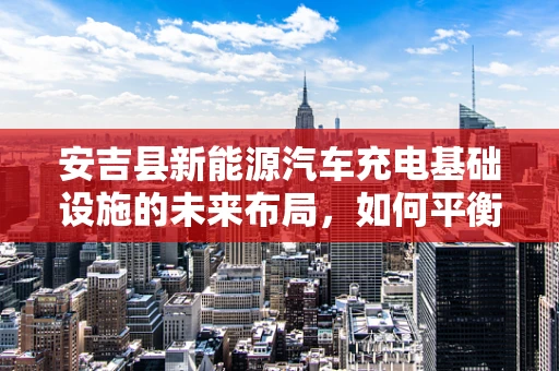安吉县新能源汽车充电基础设施的未来布局，如何平衡绿色出行与区域发展？