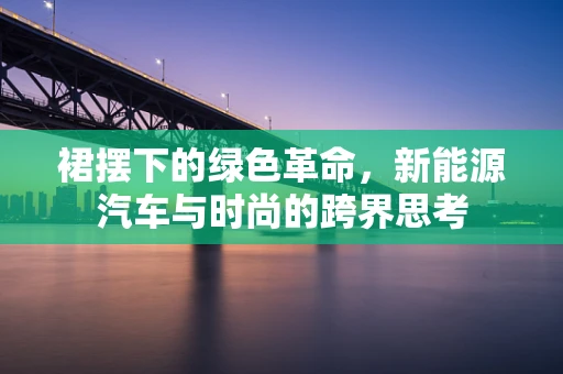 裙摆下的绿色革命，新能源汽车与时尚的跨界思考