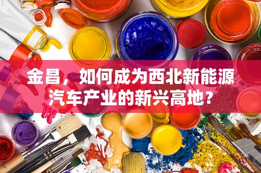 金昌，如何成为西北新能源汽车产业的新兴高地？