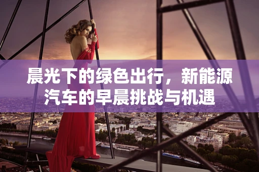 晨光下的绿色出行，新能源汽车的早晨挑战与机遇