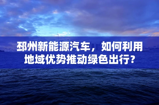 邳州新能源汽车，如何利用地域优势推动绿色出行？