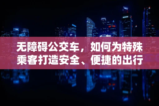 无障碍公交车，如何为特殊乘客打造安全、便捷的出行环境？