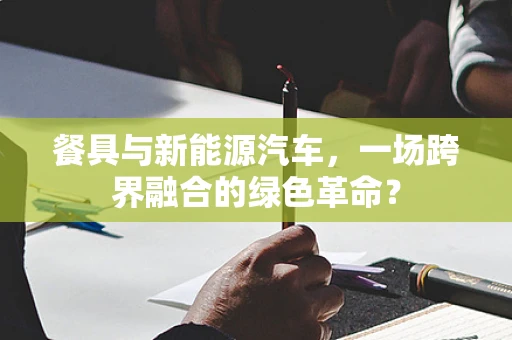 餐具与新能源汽车，一场跨界融合的绿色革命？