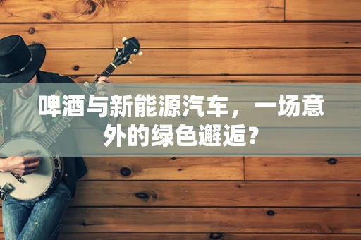 啤酒与新能源汽车，一场意外的绿色邂逅？