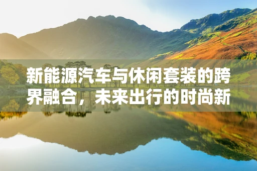 新能源汽车与休闲套装的跨界融合，未来出行的时尚新选择？