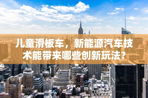 儿童滑板车，新能源汽车技术能带来哪些创新玩法？