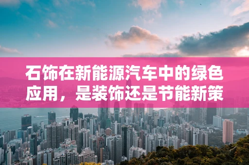 石饰在新能源汽车中的绿色应用，是装饰还是节能新策略？