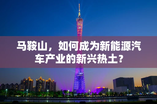 马鞍山，如何成为新能源汽车产业的新兴热土？